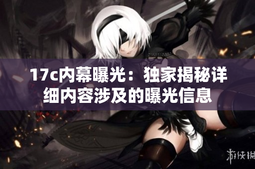 17c内幕曝光：独家揭秘详细内容涉及的曝光信息