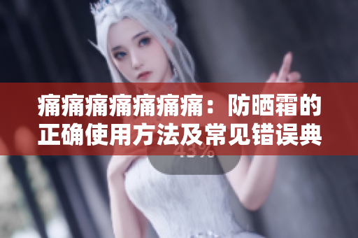 痛痛痛痛痛痛痛：防晒霜的正确使用方法及常见错误典型