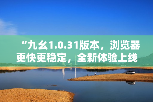“九幺1.0.31版本，浏览器更快更稳定，全新体验上线！”