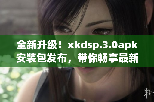 全新升级！xkdsp.3.0apk安装包发布，带你畅享最新版本功能