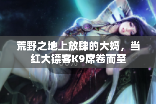 荒野之地上放肆的大妈，当红大镖客K9席卷而至
