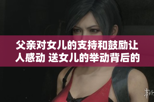 父亲对女儿的支持和鼓励让人感动 送女儿的举动背后的故事