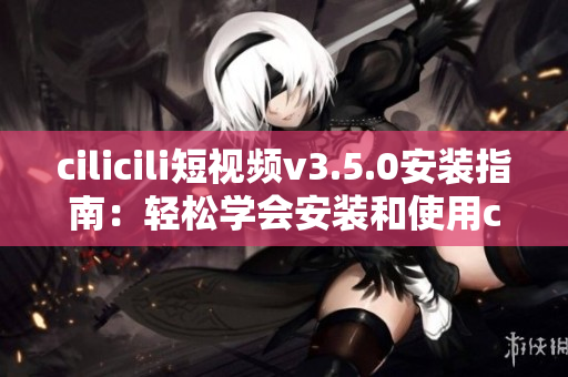 cilicili短视频v3.5.0安装指南：轻松学会安装和使用cilicili短视频应用