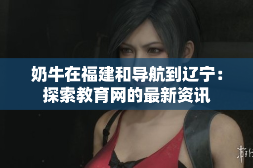 奶牛在福建和导航到辽宁：探索教育网的最新资讯