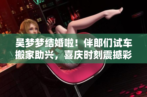 吴梦梦结婚啦！伴郎们试车搬家助兴，喜庆时刻震撼彩排