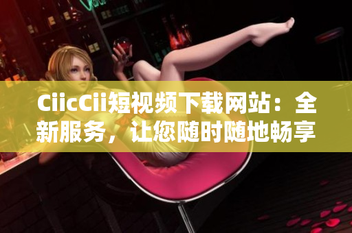 CiicCii短视频下载网站：全新服务，让您随时随地畅享精彩视频