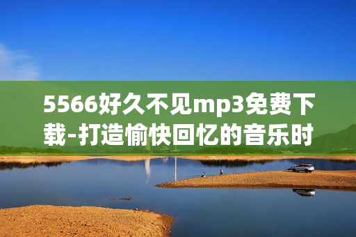 5566好久不见mp3免费下载-打造愉快回忆的音乐时光