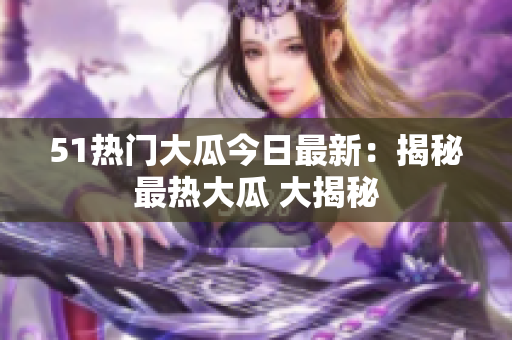 51热门大瓜今日最新：揭秘最热大瓜 大揭秘