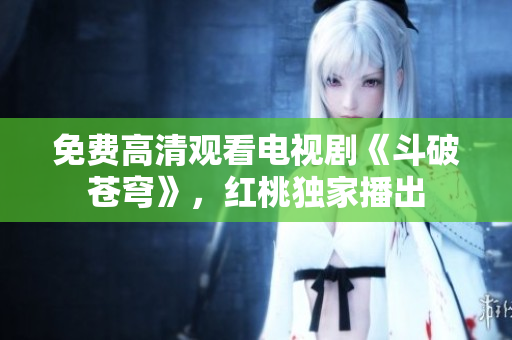 免费高清观看电视剧《斗破苍穹》，红桃独家播出