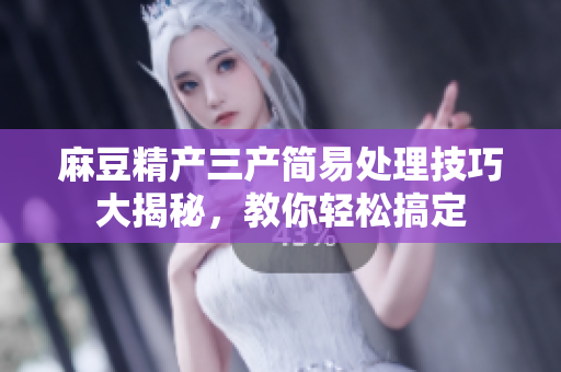 麻豆精产三产简易处理技巧大揭秘，教你轻松搞定