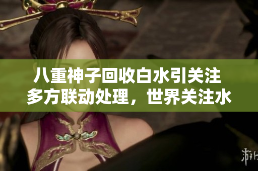 八重神子回收白水引关注 多方联动处理，世界关注水质安全 废水治理刻不容缓
