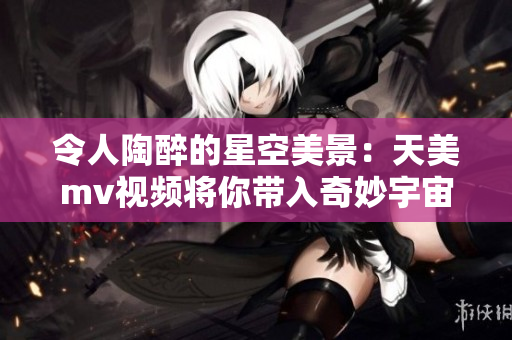 令人陶醉的星空美景：天美mv视频将你带入奇妙宇宙探索
