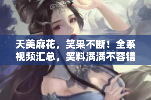 天美麻花，笑果不断！全系视频汇总，笑料满满不容错过