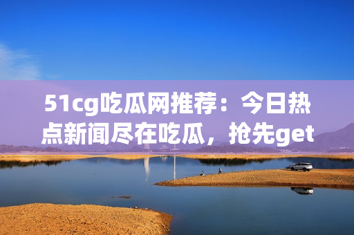 51cg吃瓜网推荐：今日热点新闻尽在吃瓜，抢先get最新资讯!
