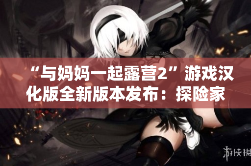 “与妈妈一起露营2”游戏汉化版全新版本发布：探险家和家人共度美好时光