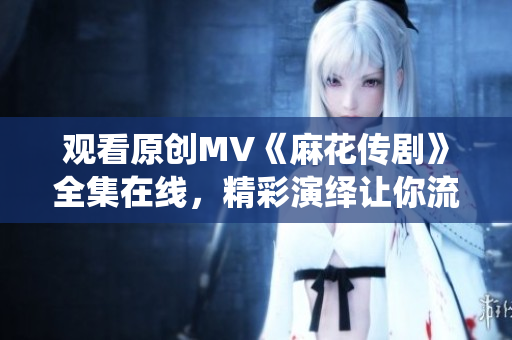 观看原创MV《麻花传剧》全集在线，精彩演绎让你流连忘返