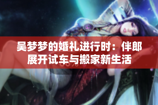 吴梦梦的婚礼进行时：伴郎展开试车与搬家新生活