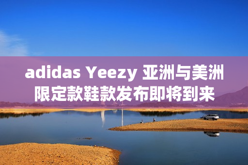 adidas Yeezy 亚洲与美洲限定款鞋款发布即将到来