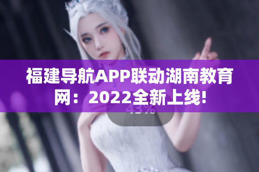福建导航APP联动湖南教育网：2022全新上线!