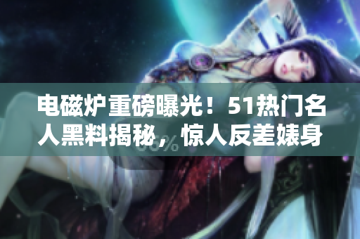 电磁炉重磅曝光！51热门名人黑料揭秘，惊人反差婊身份引热议
