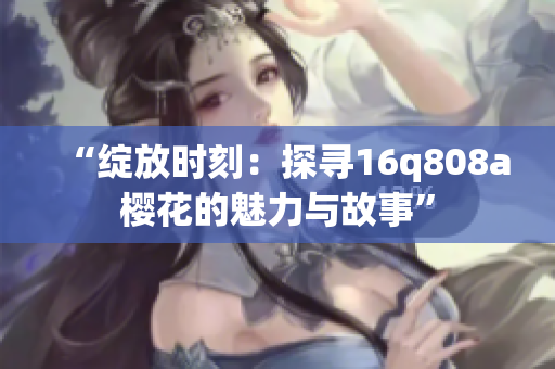 “绽放时刻：探寻16q808a樱花的魅力与故事”