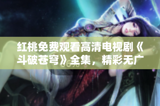 红桃免费观看高清电视剧《斗破苍穹》全集，精彩无广告任你看