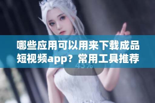 哪些应用可以用来下载成品短视频app？常用工具推荐