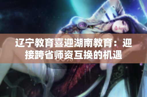 辽宁教育喜迎湖南教育：迎接跨省师资互换的机遇