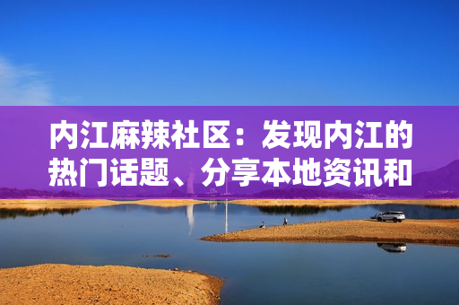 内江麻辣社区：发现内江的热门话题、分享本地资讯和交流见解