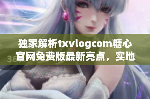 独家解析txvlogcom糖心官网免费版最新亮点，实地试用分享！