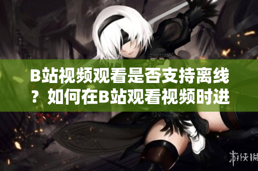 B站视频观看是否支持离线？如何在B站观看视频时进行离线操作？
