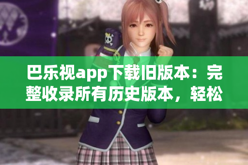 巴乐视app下载旧版本：完整收录所有历史版本，轻松下载安装，畅享经典功能！