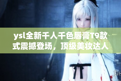 ysl全新千人千色唇膏T9款式震撼登场，顶级美妆达人大热推荐