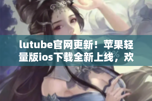 lutube官网更新！苹果轻量版ios下载全新上线，欢迎体验