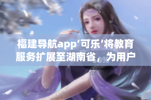 福建导航app‘可乐’将教育服务扩展至湖南省，为用户提供更全面的导航体验