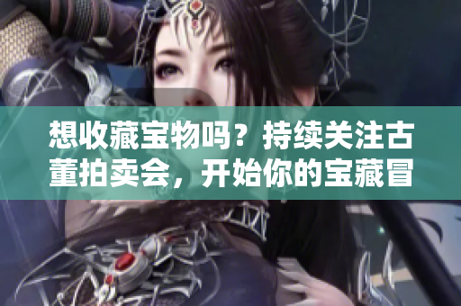 想收藏宝物吗？持续关注古董拍卖会，开始你的宝藏冒险之旅！