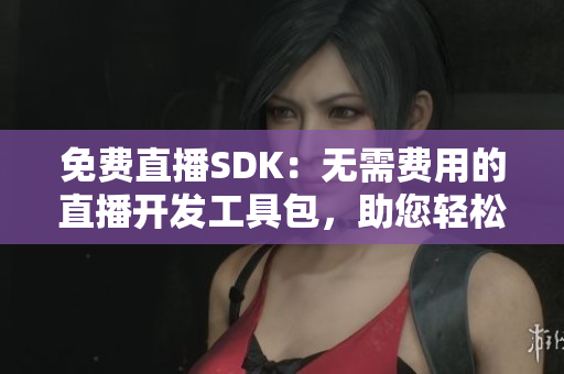 免费直播SDK：无需费用的直播开发工具包，助您轻松实现直播功能