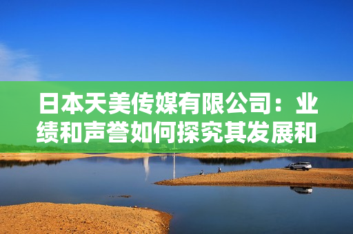 日本天美传媒有限公司：业绩和声誉如何探究其发展和影响力