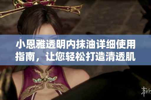小恩雅透明内抹油详细使用指南，让您轻松打造清透肌肤