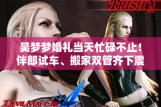 吴梦梦婚礼当天忙碌不止！伴郎试车、搬家双管齐下震撼大秀多面才能