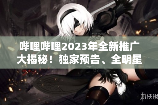 哔哩哔哩2023年全新推广大揭秘！独家预告、全明星阵容、最新资讯一网打尽