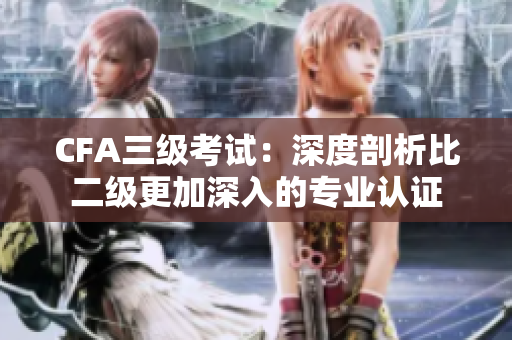 CFA三级考试：深度剖析比二级更加深入的专业认证