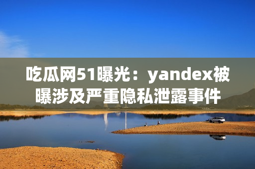 吃瓜网51曝光：yandex被曝涉及严重隐私泄露事件