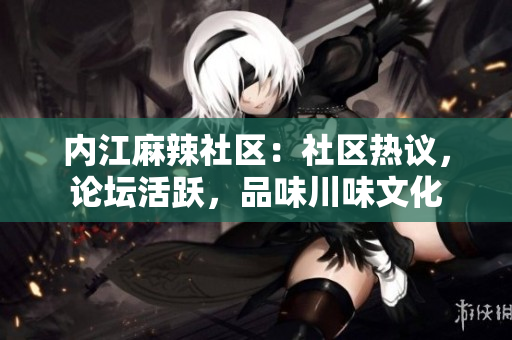 内江麻辣社区：社区热议，论坛活跃，品味川味文化