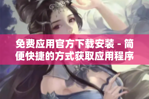 免费应用官方下载安装 - 简便快捷的方式获取应用程序