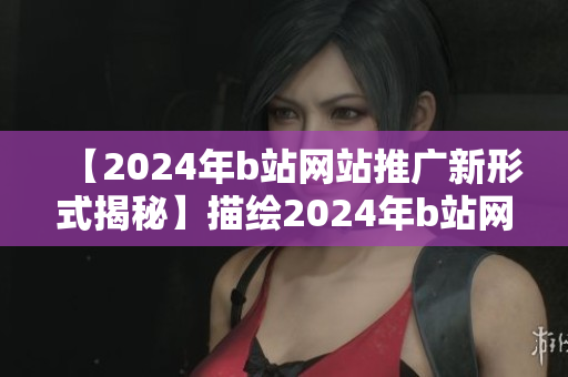 【2024年b站网站推广新形式揭秘】描绘2024年b站网站推广的全新模式