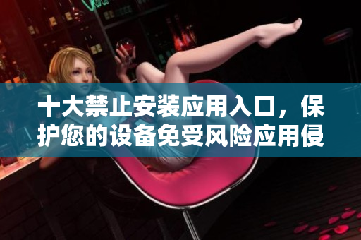 十大禁止安装应用入口，保护您的设备免受风险应用侵害