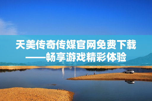 天美传奇传媒官网免费下载——畅享游戏精彩体验