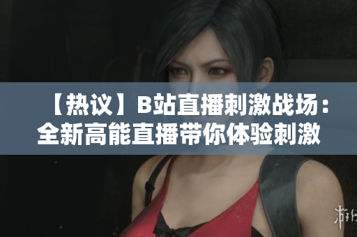 【热议】B站直播刺激战场：全新高能直播带你体验刺激战场的精彩刺激战斗【火爆】