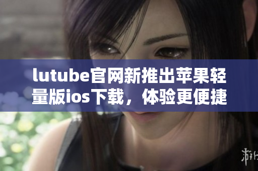 lutube官网新推出苹果轻量版ios下载，体验更便捷